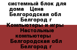 системный блок для дома › Цена ­ 10 000 - Белгородская обл., Белгород г. Компьютеры и игры » Настольные компьютеры   . Белгородская обл.,Белгород г.